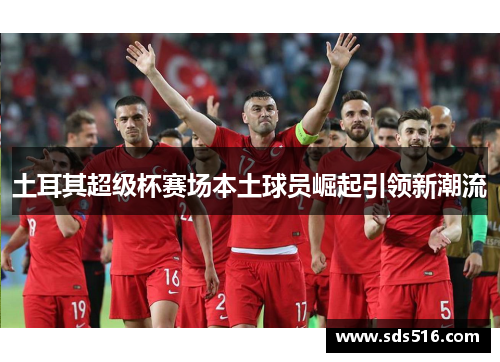 土耳其超级杯赛场本土球员崛起引领新潮流