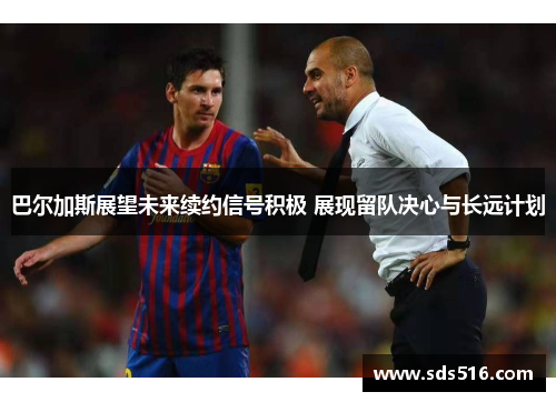 巴尔加斯展望未来续约信号积极 展现留队决心与长远计划