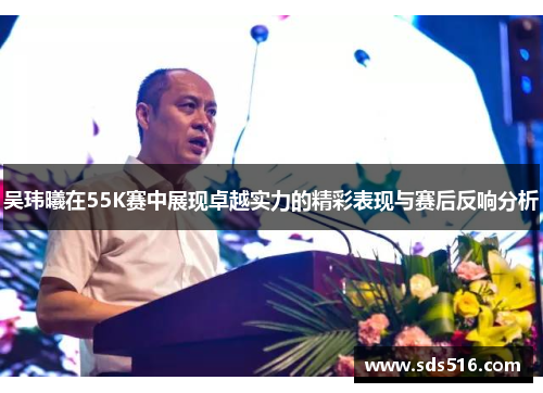 吴玮曦在55K赛中展现卓越实力的精彩表现与赛后反响分析