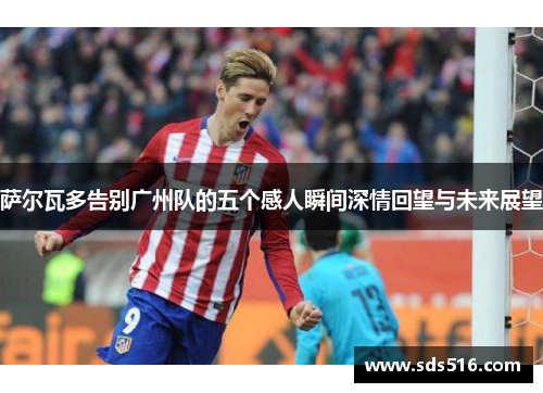萨尔瓦多告别广州队的五个感人瞬间深情回望与未来展望
